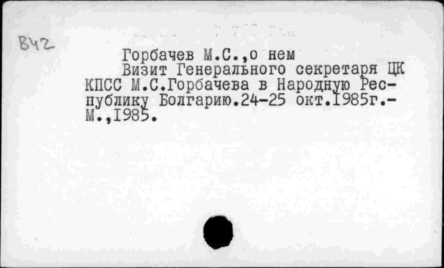 ﻿Горбачев М.С.,о нем
Визит Генерального секретаря ЦК КПСС М.С.Горбачева в Народную Республику Болгарию.24-25 окт.1985г.-II.,1985.